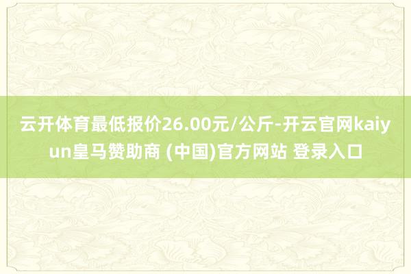云开体育最低报价26.00元/公斤-开云官网kaiyun皇马赞助商 (中国)官方网站 登录入口