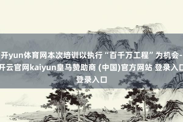 开yun体育网本次培训以执行“百千万工程”为机会-开云官网kaiyun皇马赞助商 (中国)官方网站 登录入口