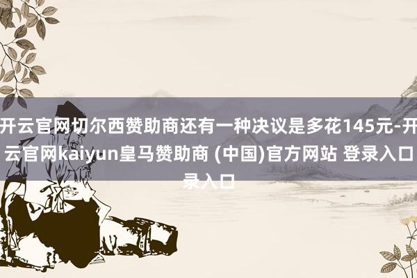 开云官网切尔西赞助商还有一种决议是多花145元-开云官网kaiyun皇马赞助商 (中国)官方网站 登录入口