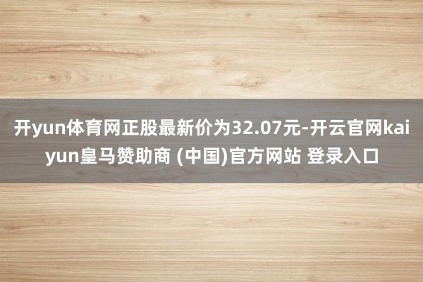 开yun体育网正股最新价为32.07元-开云官网kaiyun皇马赞助商 (中国)官方网站 登录入口