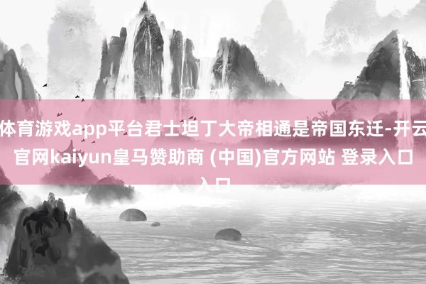 体育游戏app平台君士坦丁大帝相通是帝国东迁-开云官网kaiyun皇马赞助商 (中国)官方网站 登录入口