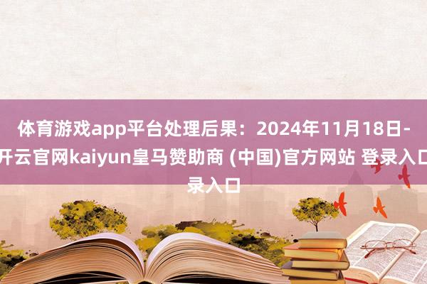 体育游戏app平台处理后果：2024年11月18日-开云官网kaiyun皇马赞助商 (中国)官方网站 登录入口