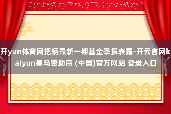 开yun体育网把柄最新一期基金季报表露-开云官网kaiyun皇马赞助商 (中国)官方网站 登录入口