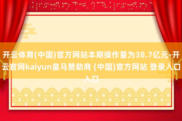 开云体育(中国)官方网站本期操作量为38.7亿元-开云官网kaiyun皇马赞助商 (中国)官方网站 登录入口