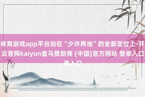 体育游戏app平台站在“少许两地”的全新定位上-开云官网kaiyun皇马赞助商 (中国)官方网站 登录入口