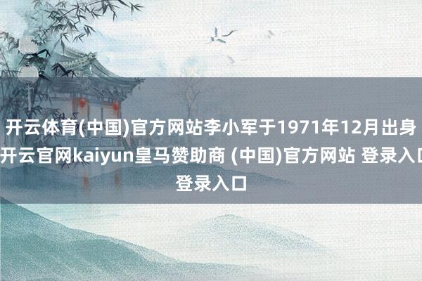 开云体育(中国)官方网站李小军于1971年12月出身-开云官网kaiyun皇马赞助商 (中国)官方网站 登录入口