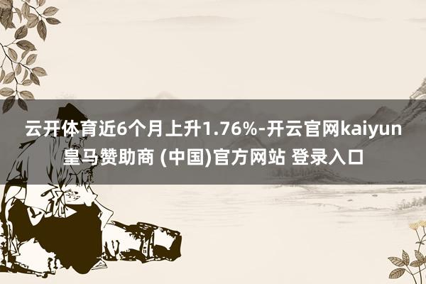云开体育近6个月上升1.76%-开云官网kaiyun皇马赞助商 (中国)官方网站 登录入口