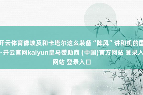 开云体育像埃及和卡塔尔这么装备“阵风”讲和机的国度-开云官网kaiyun皇马赞助商 (中国)官方网站 登录入口