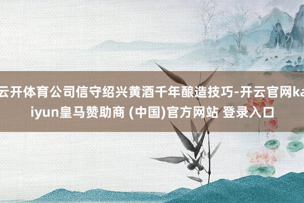 云开体育公司信守绍兴黄酒千年酿造技巧-开云官网kaiyun皇马赞助商 (中国)官方网站 登录入口