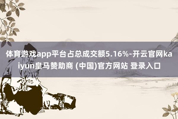 体育游戏app平台占总成交额5.16%-开云官网kaiyun皇马赞助商 (中国)官方网站 登录入口