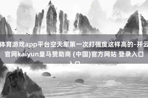 体育游戏app平台空天军第一次打强度这样高的-开云官网kaiyun皇马赞助商 (中国)官方网站 登录入口