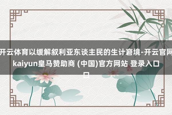 开云体育以缓解叙利亚东谈主民的生计窘境-开云官网kaiyun皇马赞助商 (中国)官方网站 登录入口