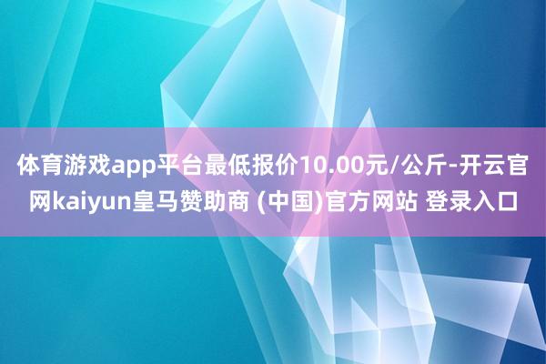 体育游戏app平台最低报价10.00元/公斤-开云官网kaiyun皇马赞助商 (中国)官方网站 登录入口