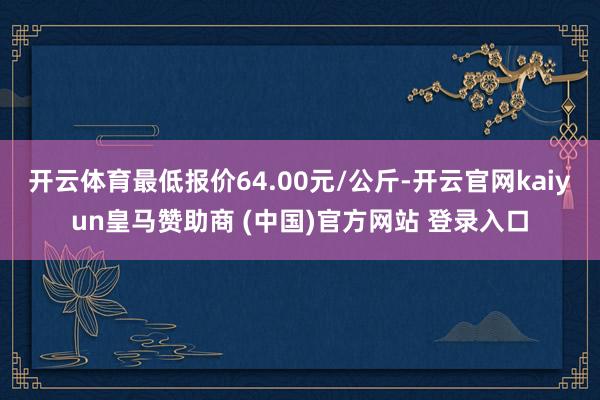 开云体育最低报价64.00元/公斤-开云官网kaiyun皇马赞助商 (中国)官方网站 登录入口