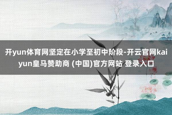 开yun体育网坚定在小学至初中阶段-开云官网kaiyun皇马赞助商 (中国)官方网站 登录入口