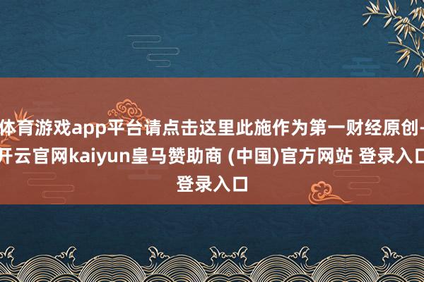 体育游戏app平台请点击这里此施作为第一财经原创-开云官网kaiyun皇马赞助商 (中国)官方网站 登录入口