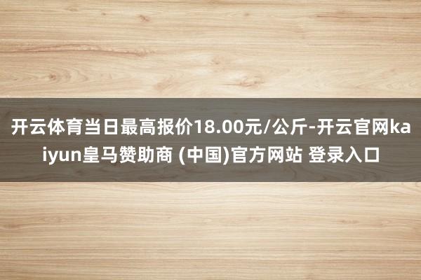 开云体育当日最高报价18.00元/公斤-开云官网kaiyun皇马赞助商 (中国)官方网站 登录入口