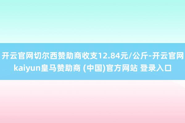 开云官网切尔西赞助商收支12.84元/公斤-开云官网kaiyun皇马赞助商 (中国)官方网站 登录入口