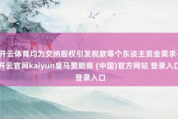 开云体育均为交纳股权引发税款等个东谈主资金需求-开云官网kaiyun皇马赞助商 (中国)官方网站 登录入口