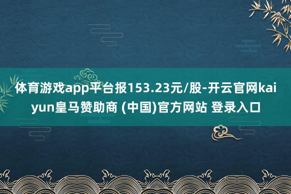 体育游戏app平台报153.23元/股-开云官网kaiyun皇马赞助商 (中国)官方网站 登录入口