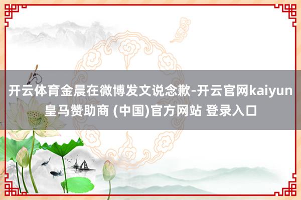 开云体育金晨在微博发文说念歉-开云官网kaiyun皇马赞助商 (中国)官方网站 登录入口