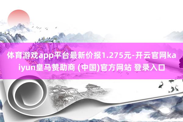 体育游戏app平台最新价报1.275元-开云官网kaiyun皇马赞助商 (中国)官方网站 登录入口