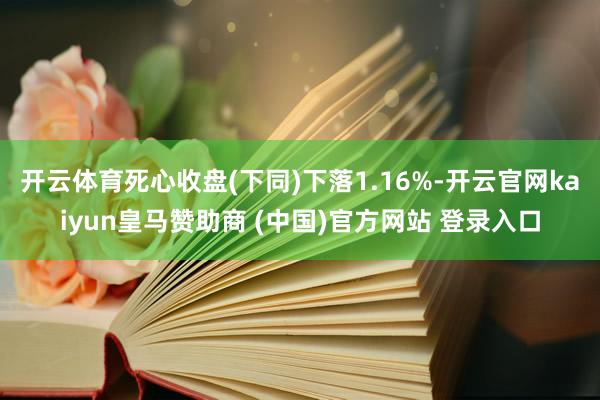 开云体育死心收盘(下同)下落1.16%-开云官网kaiyun皇马赞助商 (中国)官方网站 登录入口