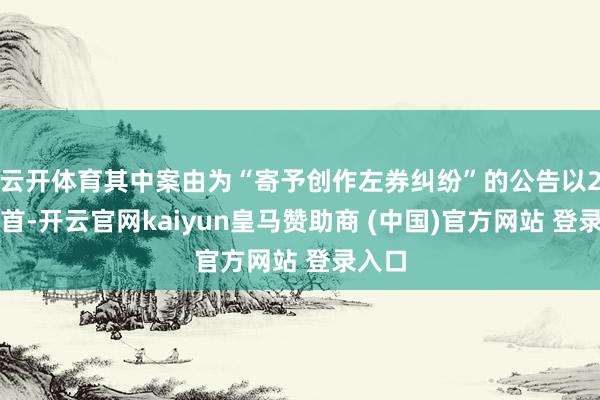 云开体育其中案由为“寄予创作左券纠纷”的公告以2则居首-开云官网kaiyun皇马赞助商 (中国)官方网站 登录入口