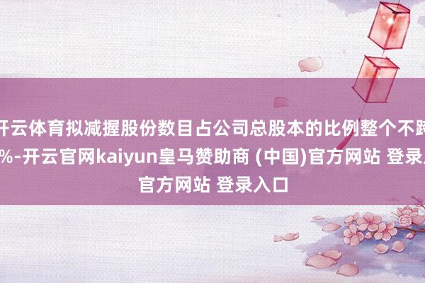 开云体育拟减握股份数目占公司总股本的比例整个不跨越3%-开云官网kaiyun皇马赞助商 (中国)官方网站 登录入口