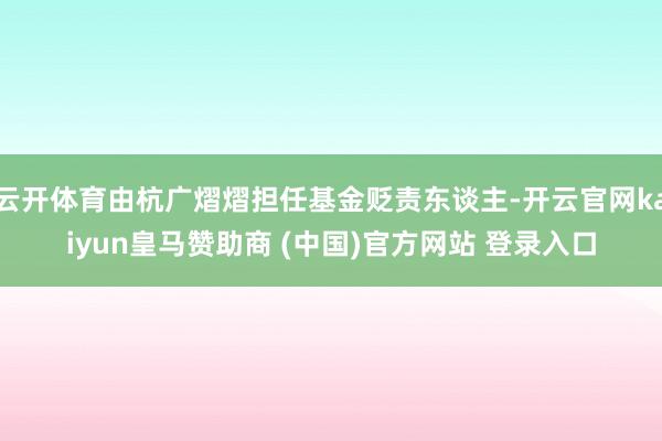 云开体育由杭广熠熠担任基金贬责东谈主-开云官网kaiyun皇马赞助商 (中国)官方网站 登录入口