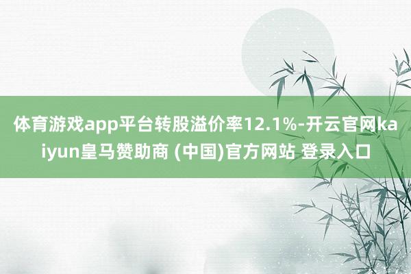 体育游戏app平台转股溢价率12.1%-开云官网kaiyun皇马赞助商 (中国)官方网站 登录入口