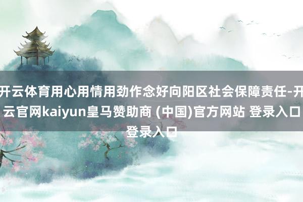 开云体育用心用情用劲作念好向阳区社会保障责任-开云官网kaiyun皇马赞助商 (中国)官方网站 登录入口