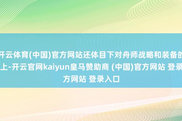 开云体育(中国)官方网站还体目下对舟师战略和装备的创新上-开云官网kaiyun皇马赞助商 (中国)官方网站 登录入口