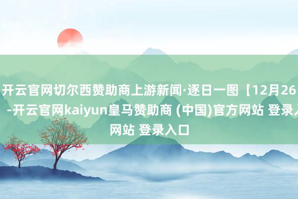 开云官网切尔西赞助商上游新闻·逐日一图【12月26日】-开云官网kaiyun皇马赞助商 (中国)官方网站 登录入口