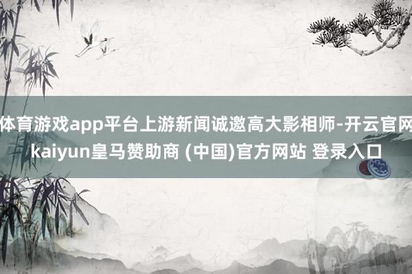 体育游戏app平台上游新闻诚邀高大影相师-开云官网kaiyun皇马赞助商 (中国)官方网站 登录入口