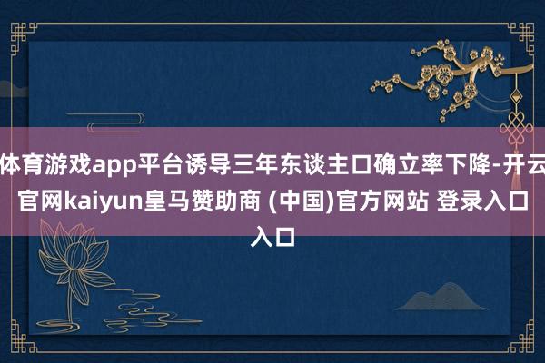 体育游戏app平台诱导三年东谈主口确立率下降-开云官网kaiyun皇马赞助商 (中国)官方网站 登录入口