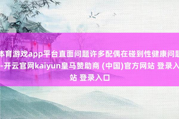 体育游戏app平台直面问题许多配偶在碰到性健康问题时-开云官网kaiyun皇马赞助商 (中国)官方网站 登录入口