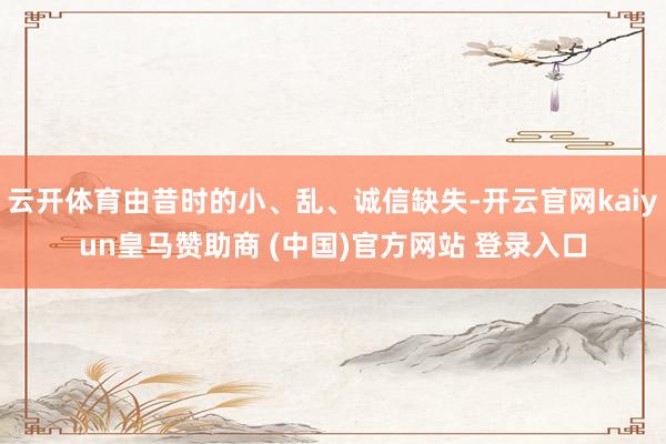 云开体育由昔时的小、乱、诚信缺失-开云官网kaiyun皇马赞助商 (中国)官方网站 登录入口