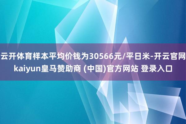 云开体育样本平均价钱为30566元/平日米-开云官网kaiyun皇马赞助商 (中国)官方网站 登录入口