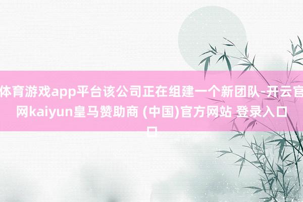 体育游戏app平台该公司正在组建一个新团队-开云官网kaiyun皇马赞助商 (中国)官方网站 登录入口