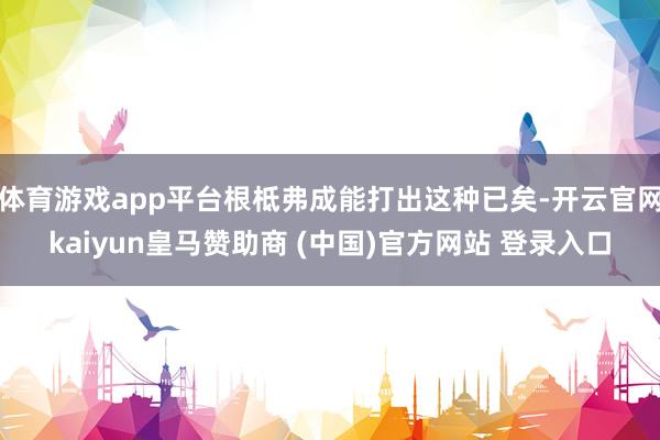 体育游戏app平台根柢弗成能打出这种已矣-开云官网kaiyun皇马赞助商 (中国)官方网站 登录入口