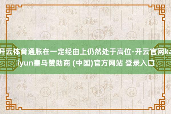 开云体育通胀在一定经由上仍然处于高位-开云官网kaiyun皇马赞助商 (中国)官方网站 登录入口