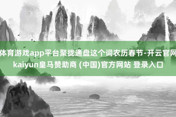 体育游戏app平台聚拢通盘这个词农历春节-开云官网kaiyun皇马赞助商 (中国)官方网站 登录入口