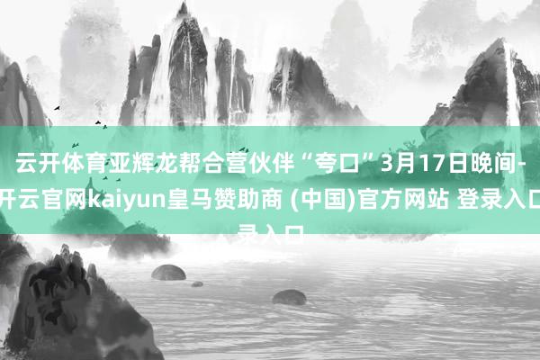 云开体育亚辉龙帮合营伙伴“夸口”　　3月17日晚间-开云官网kaiyun皇马赞助商 (中国)官方网站 登录入口