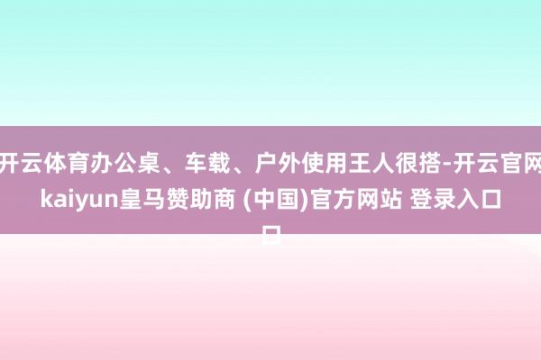 开云体育办公桌、车载、户外使用王人很搭-开云官网kaiyun皇马赞助商 (中国)官方网站 登录入口