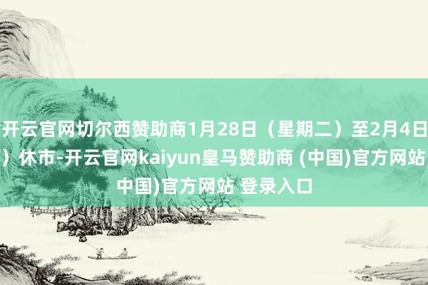 开云官网切尔西赞助商1月28日(星期二)至2月4日(星期二)休市-开云官网kaiyun皇马赞助商 (中国)官方网站 登录入口