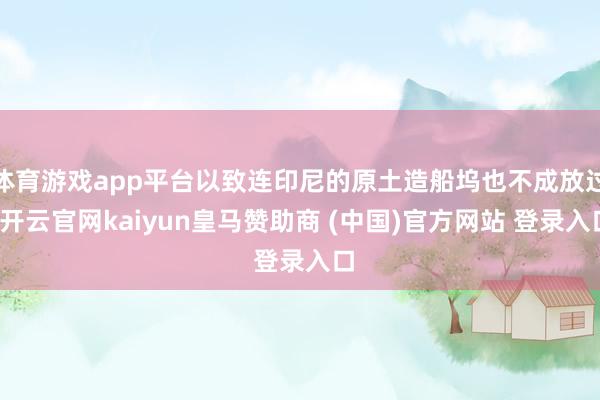 体育游戏app平台以致连印尼的原土造船坞也不成放过-开云官网kaiyun皇马赞助商 (中国)官方网站 登录入口