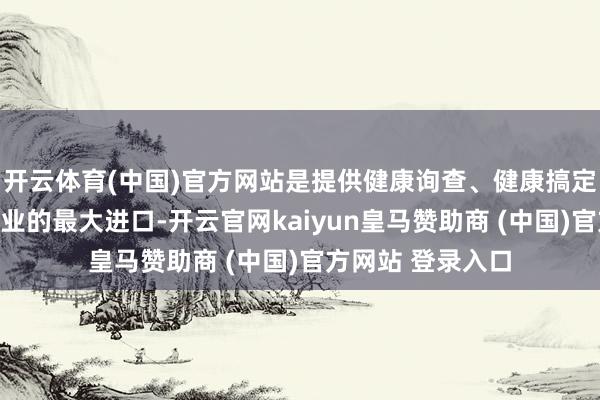 开云体育(中国)官方网站是提供健康询查、健康搞定、慢病搞定等职业的最大进口-开云官网kaiyun皇马赞助商 (中国)官方网站 登录入口