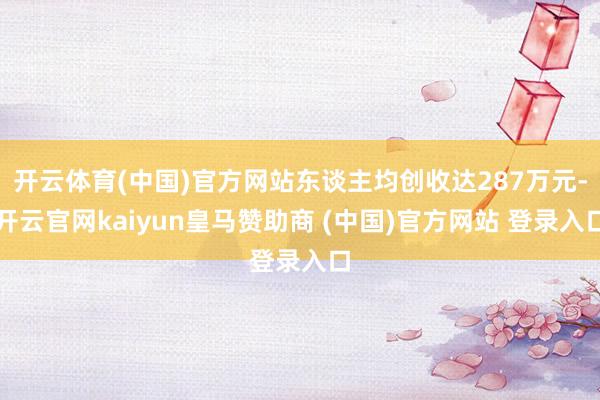 开云体育(中国)官方网站东谈主均创收达287万元-开云官网kaiyun皇马赞助商 (中国)官方网站 登录入口