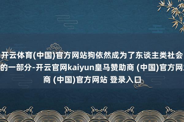 开云体育(中国)官方网站狗依然成为了东谈主类社会中不行或缺的一部分-开云官网kaiyun皇马赞助商 (中国)官方网站 登录入口